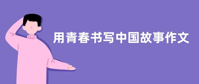 用青春书写中国故事作文800字 关于青春奋斗作文800字范文2篇