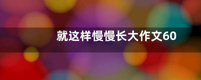 就这样慢慢长大作文600字 就这样慢慢长大作文范文【优秀六篇】