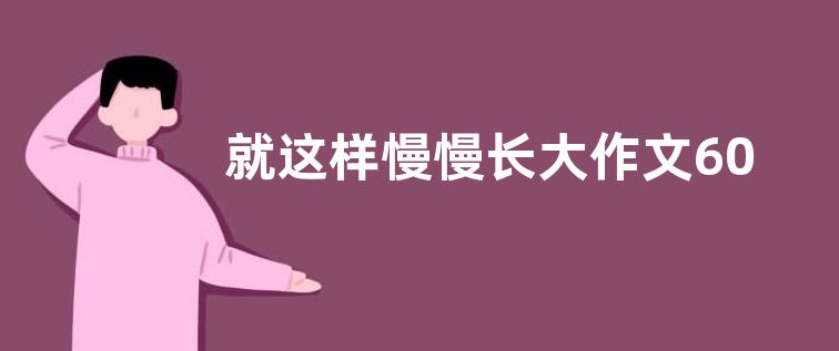 就这样慢慢长大作文600字  就这样慢慢长大作文范文【精选六篇】